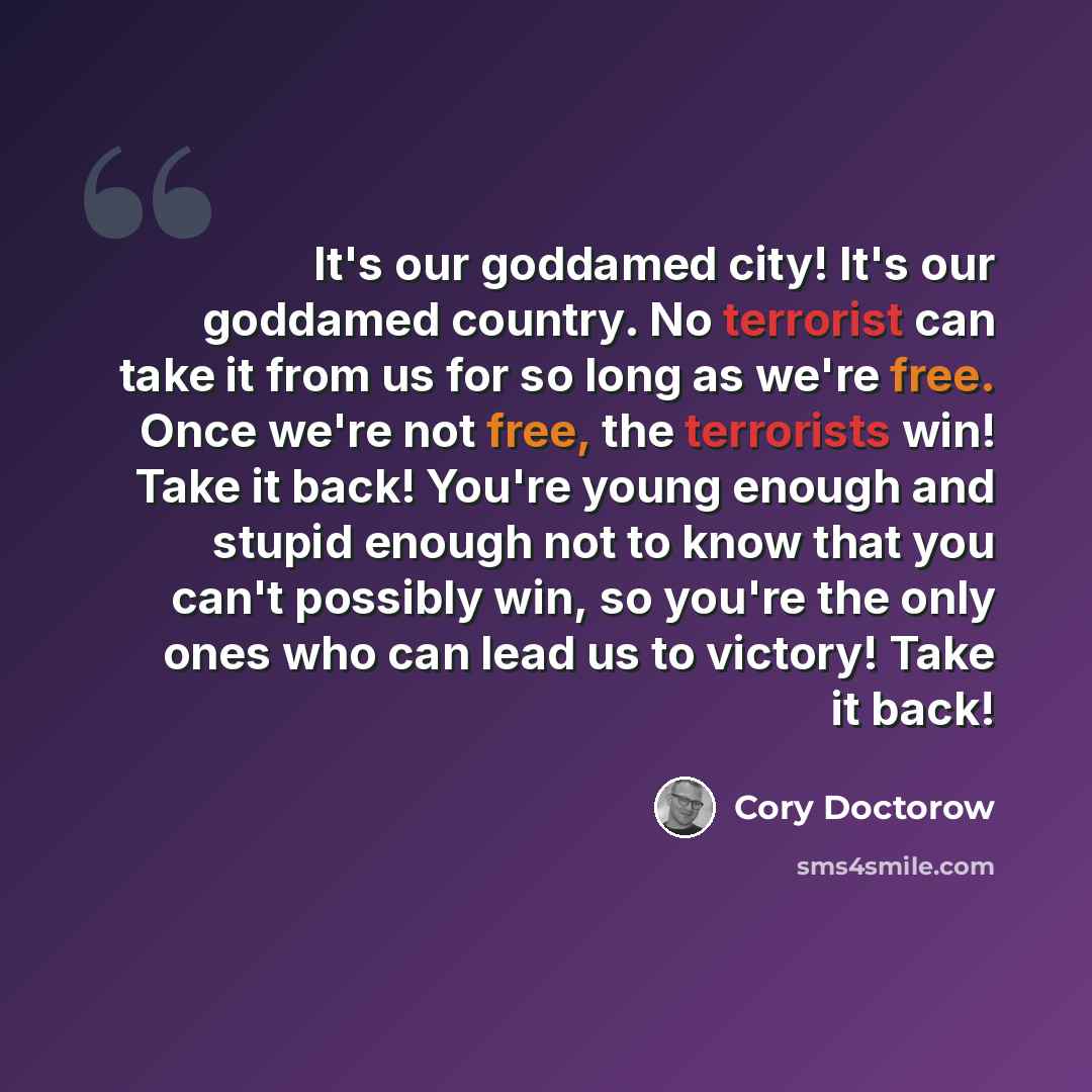 “It's our goddamed city! It's our goddamed country. No terrorist can take it from us for so long as we're free. Once we're not free, the terrorists win! Take it back! You're young enough and stupid enough not to know that you can't possibly win, so you're the only ones who can lead us to victory!…” quote by Cory Doctorow