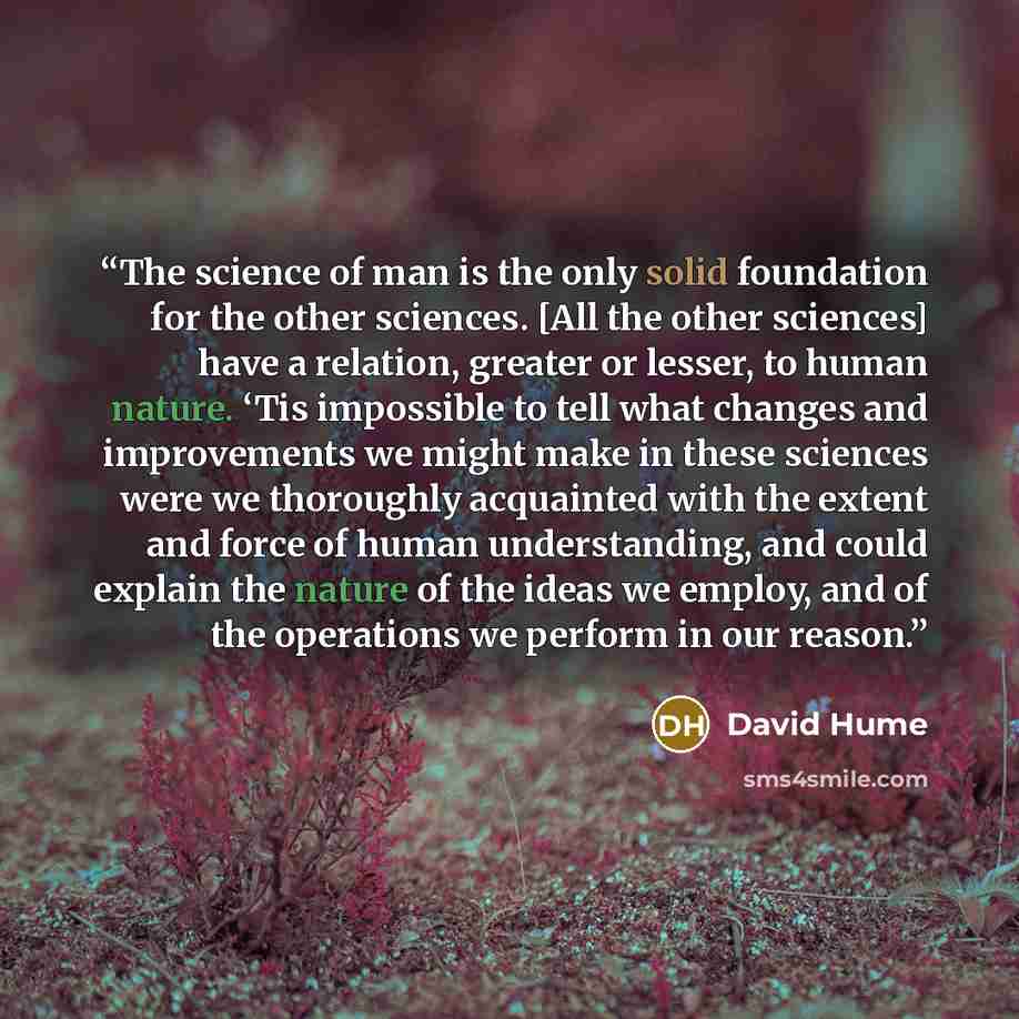 “The science of man is the only solid foundation for the other sciences. [All the other sciences] have a relation, greater or lesser, to human nature. ‘Tis impossible to tell what changes and improvements we might make in these sciences were we thoroughly acquainted with the extent and force of…” quote by David Hume