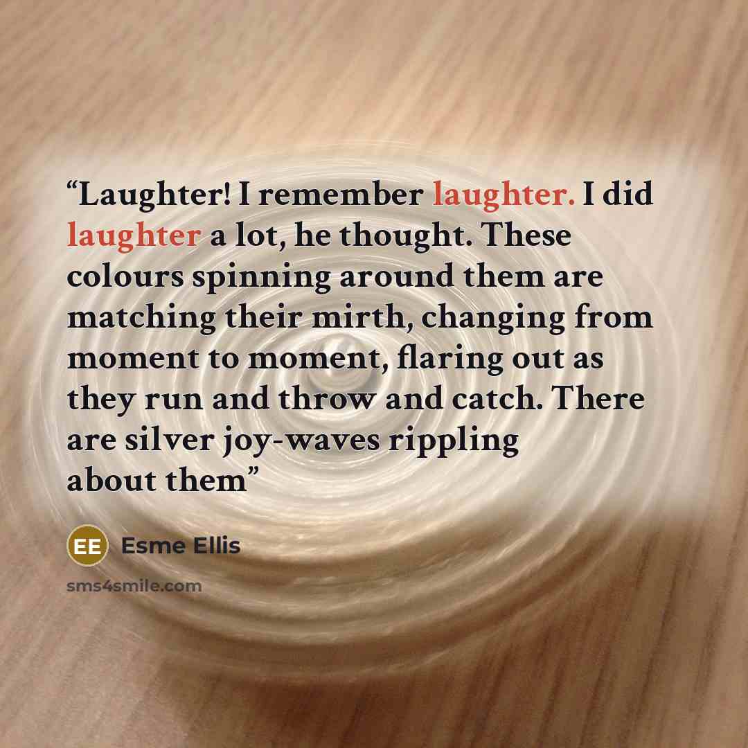 “Laughter! I remember laughter. I did laughter a lot, he thought. These colours spinning around them are matching their mirth, changing from moment to moment, flaring out as they run and throw and catch. There are silver joy-waves rippling about them” quote by Esme Ellis