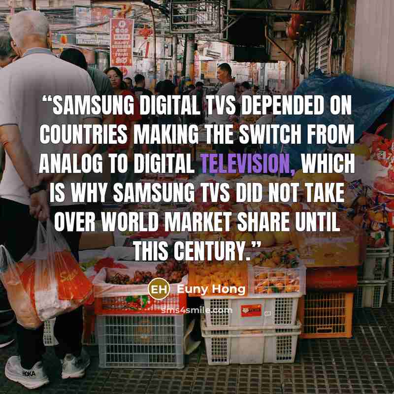 “Samsung digital TVs depended on countries making the switch from analog to digital television, which is why Samsung TVs did not take over world market share until this century.” quote by Euny Hong