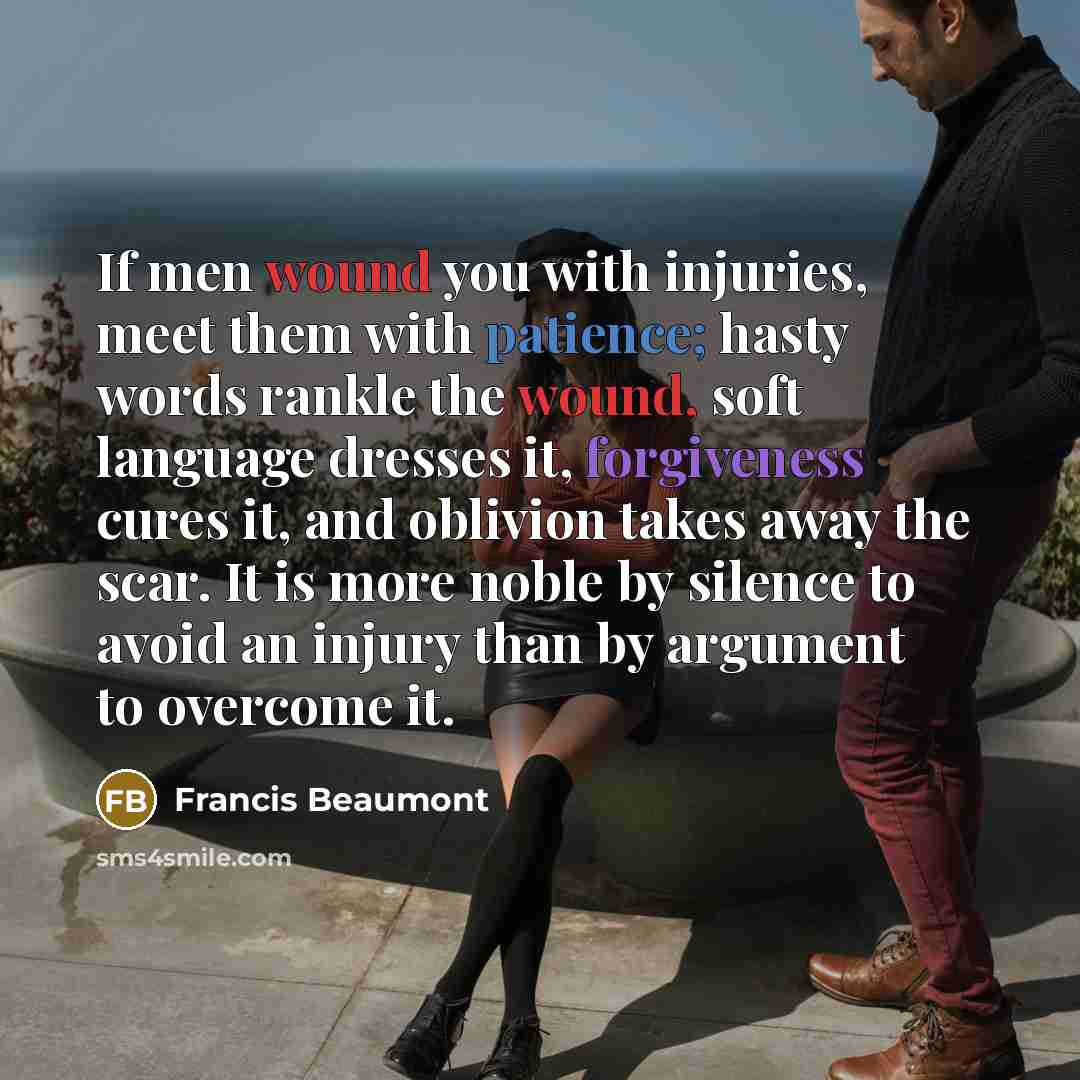 “If men wound you with injuries, meet them with patience; hasty words rankle the wound, soft language dresses it, forgiveness cures it, and oblivion takes away the scar. It is more noble by silence to avoid an injury than by argument to overcome it.” quote by Francis Beaumont