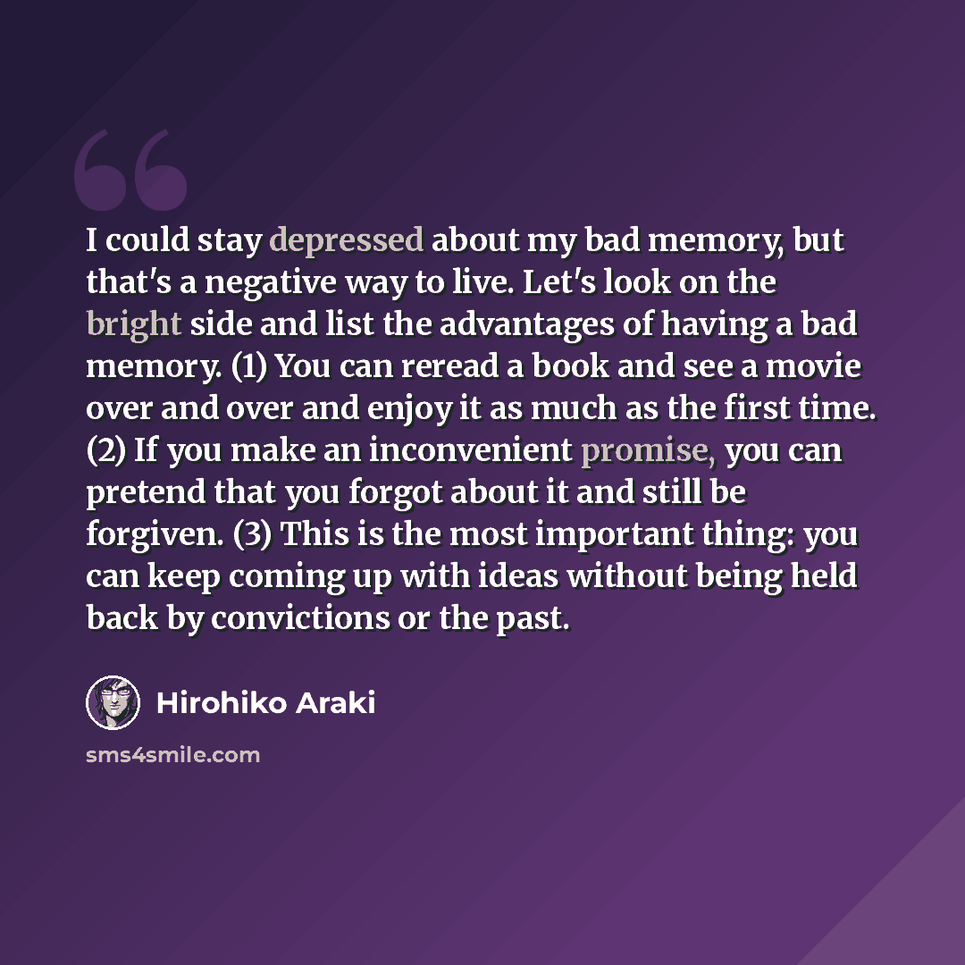 “I could stay depressed about my bad memory, but that's a negative way to live. Let's look on the bright side and list the advantages of having a bad memory. (1) You can reread a book and see a movie over and over and enjoy it as much as the first time. (2) If you make an inconvenient promise, you…” quote by Hirohiko Araki