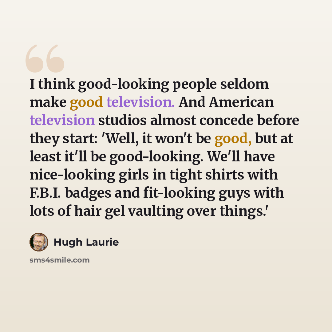 “I think good-looking people seldom make good television. And American television studios almost concede before they start: 'Well, it won't be good, but at least it'll be good-looking. We'll have nice-looking girls in tight shirts with F.B.I. badges and fit-looking guys with lots of hair gel…” quote by Hugh Laurie