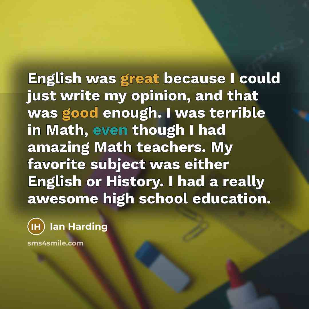 “English was great because I could just write my opinion, and that was good enough. I was terrible in Math, even though I had amazing Math teachers. My favorite subject was either English or History. I had a really awesome high school education.” quote by Ian Harding