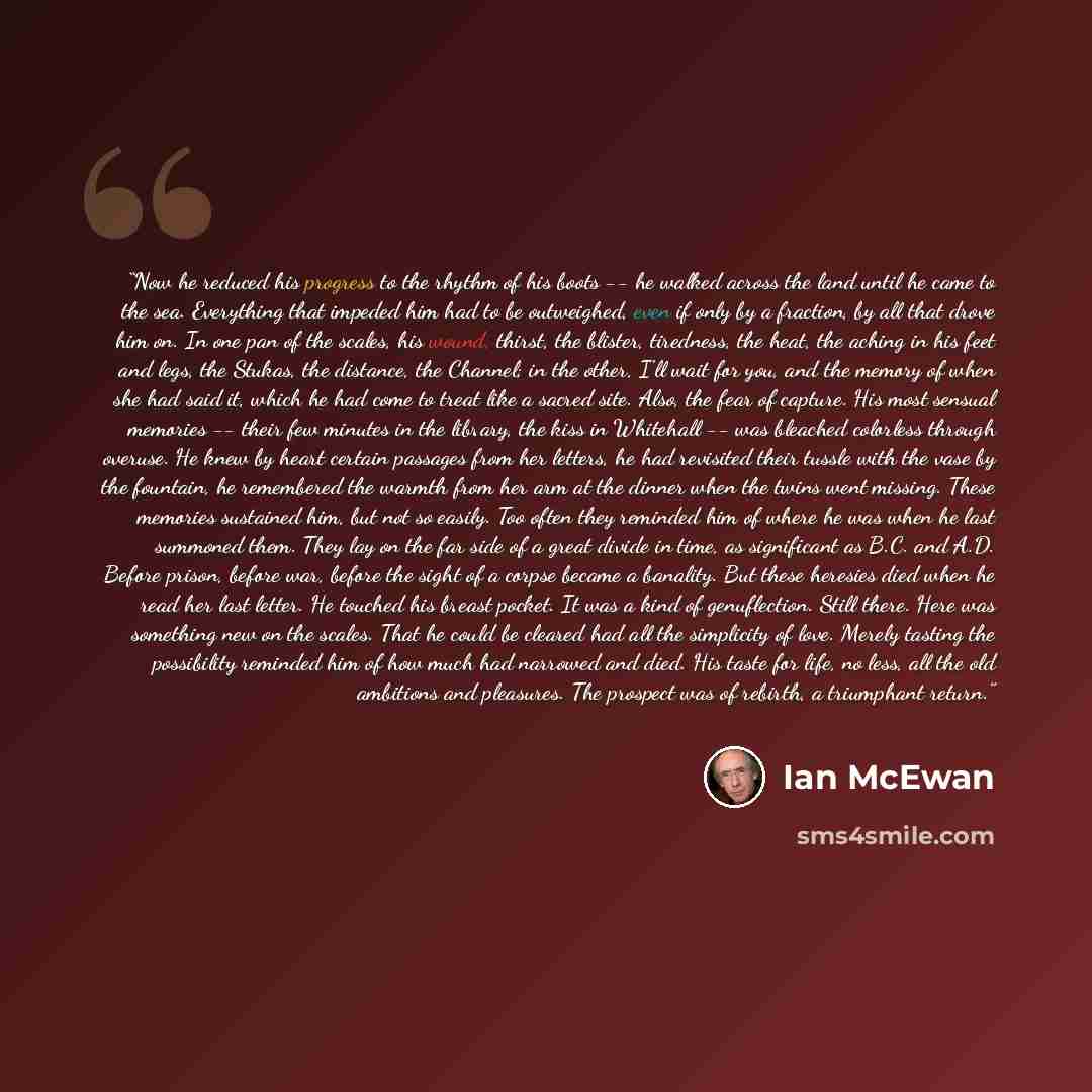 “Now he reduced his progress to the rhythm of his boots -- he walked across the land until he came to the sea. Everything that impeded him had to be outweighed, even if only by a fraction, by all that drove him on. In one pan of the scales, his wound, thirst, the blister, tiredness, the heat, the…” quote by Ian McEwan