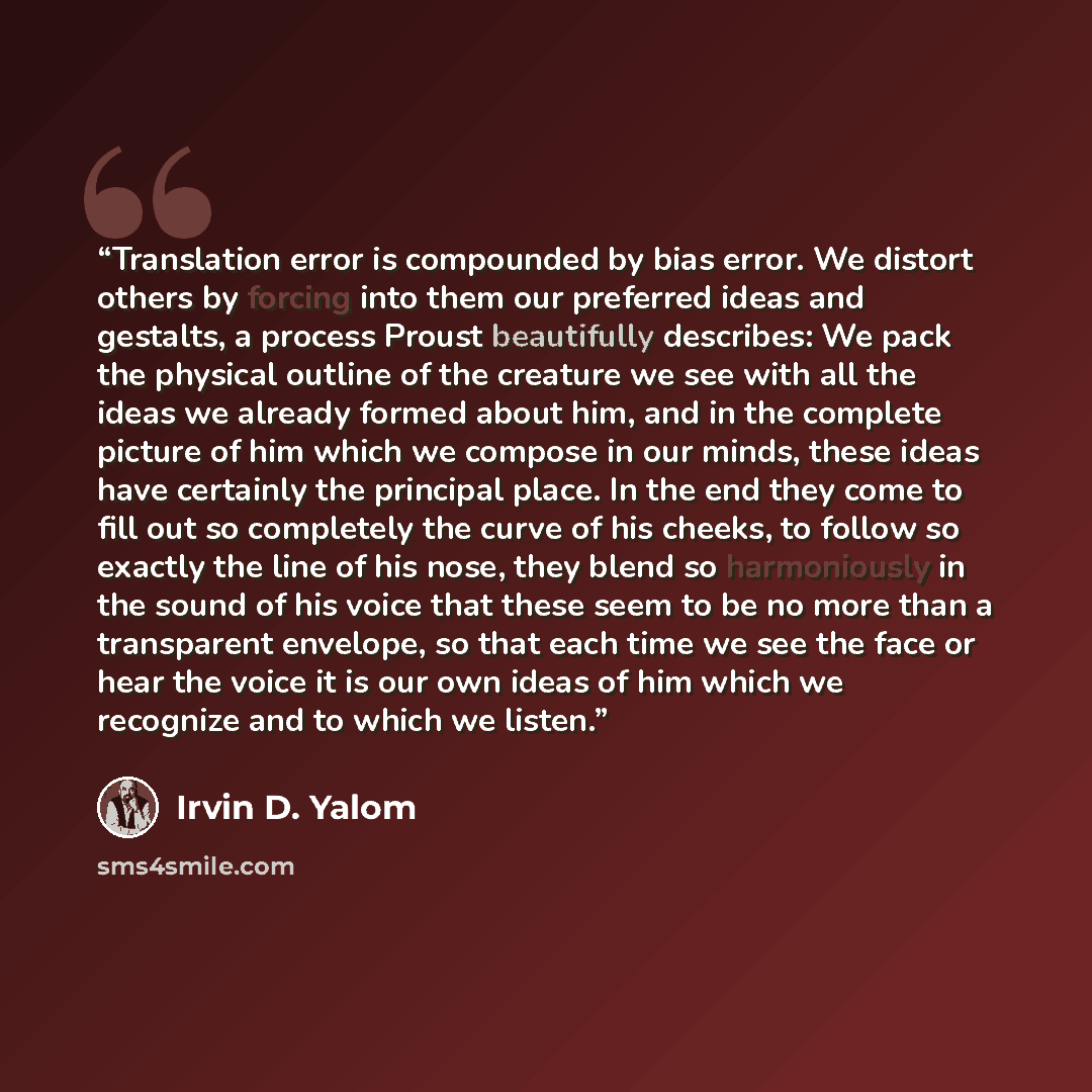 “Translation error is compounded by bias error. We distort others by forcing into them our preferred ideas and gestalts, a process Proust beautifully describes: We pack the physical outline of the creature we see with all the ideas we already formed about him, and in the complete picture of him…” quote by Irvin D. Yalom