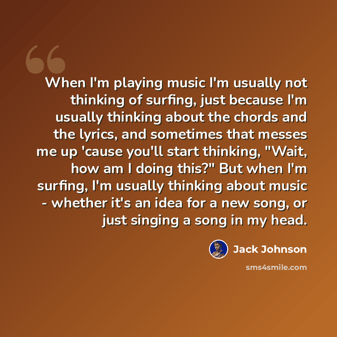“When I'm playing music I'm usually not thinking of surfing, just because I'm usually thinking about the chords and the lyrics, and sometimes that messes me up 'cause you'll start thinking, "Wait, how am I doing this?" But when I'm surfing, I'm usually thinking about music - whether it's an idea…” quote by Jack Johnson
