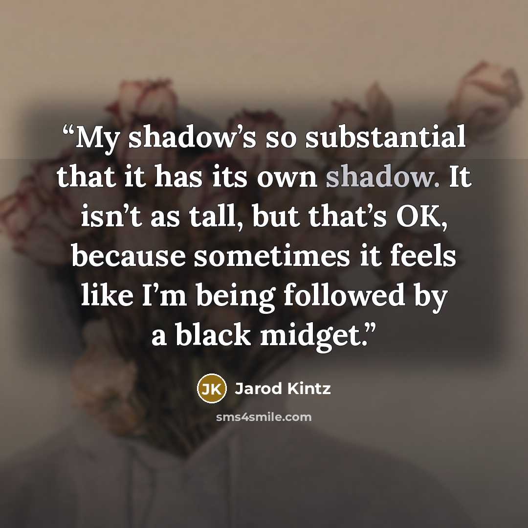 “My shadow’s so substantial that it has its own shadow. It isn’t as tall, but that’s OK, because sometimes it feels like I’m being followed by a black midget.” quote by Jarod Kintz
