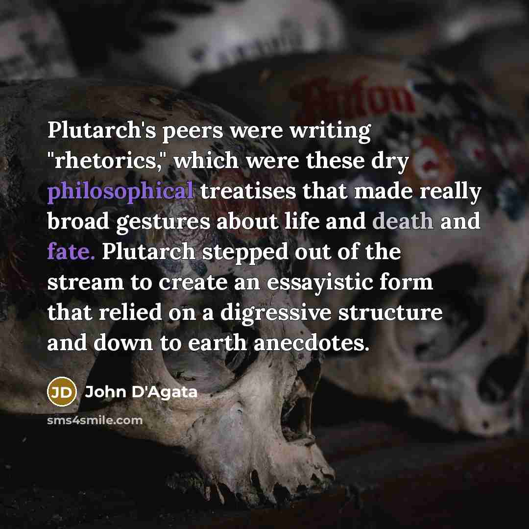 “Plutarch's peers were writing "rhetorics," which were these dry philosophical treatises that made really broad gestures about life and death and fate. Plutarch stepped out of the stream to create an essayistic form that relied on a digressive structure and down to earth anecdotes.” quote by John D'Agata