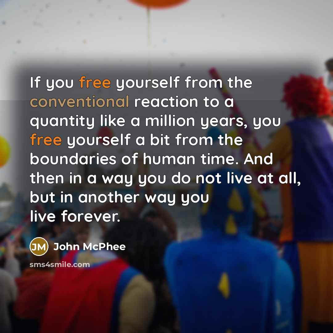 “If you free yourself from the conventional reaction to a quantity like a million years, you free yourself a bit from the boundaries of human time. And then in a way you do not live at all, but in another way you live forever.” quote by John McPhee