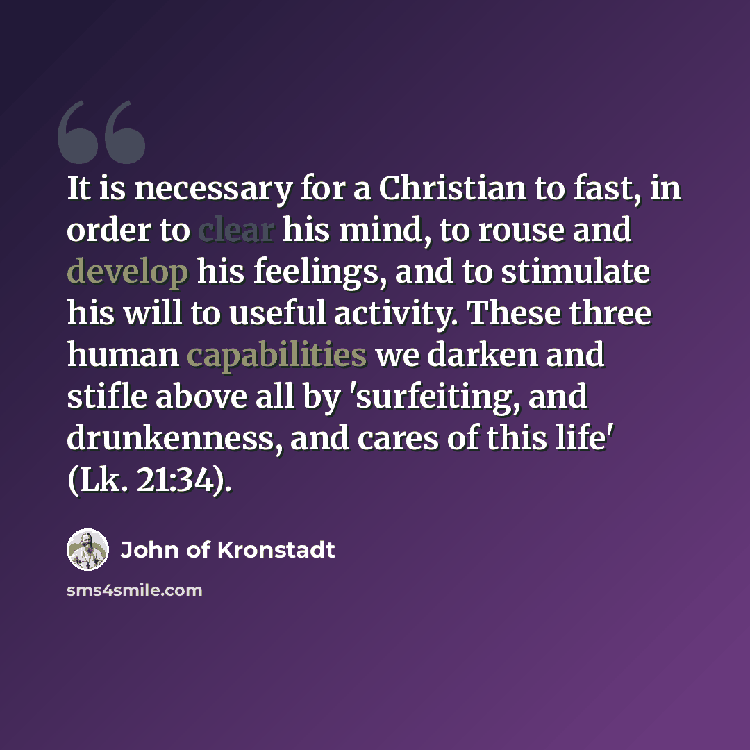 “It is necessary for a Christian to fast, in order to clear his mind, to rouse and develop his feelings, and to stimulate his will to useful activity. These three human capabilities we darken and stifle above all by 'surfeiting, and drunkenness, and cares of this life' (Lk. 21:34).” quote by John of Kronstadt