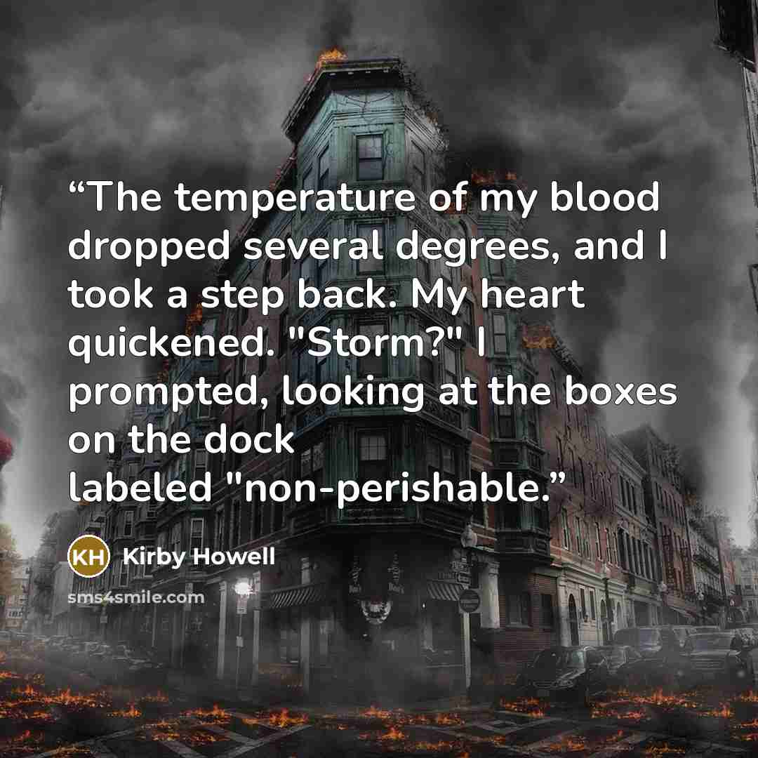 “The temperature of my blood dropped several degrees, and I took a step back. My heart quickened. "Storm?" I prompted, looking at the boxes on the dock labeled "non-perishable.” quote by Kirby Howell