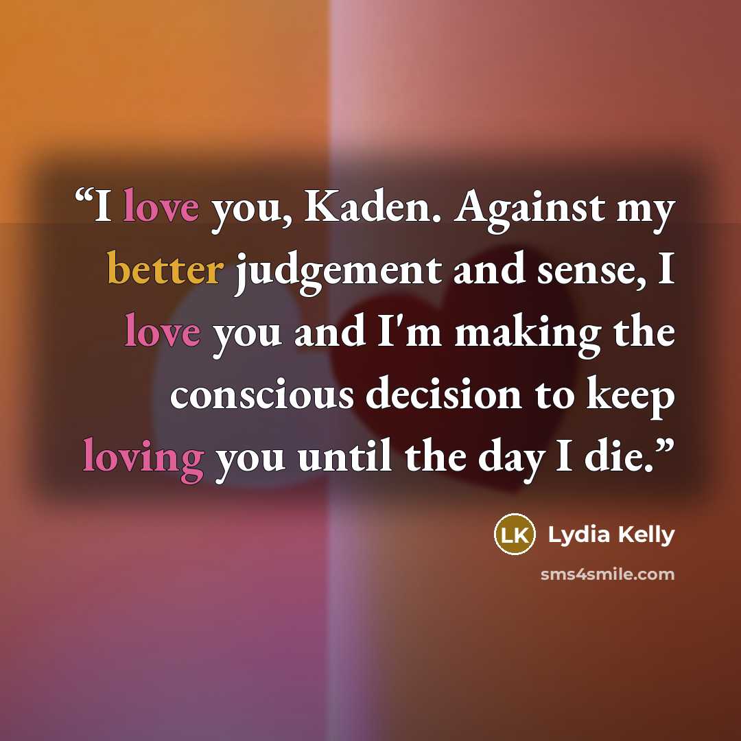 “I love you, Kaden. Against my better judgement and sense, I love you and I'm making the conscious decision to keep loving you until the day I die.” quote by Lydia Kelly