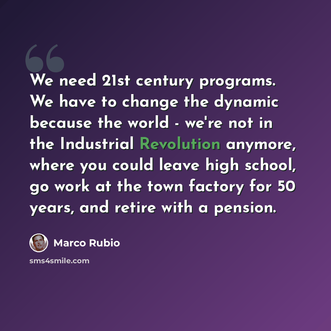 “We need 21st century programs. We have to change the dynamic because the world - we're not in the Industrial Revolution anymore, where you could leave high school, go work at the town factory for 50 years, and retire with a pension.” quote by Marco Rubio