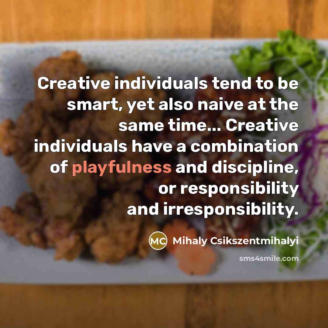 “Creative individuals tend to be smart, yet also naive at the same time... Creative individuals have a combination of playfulness and discipline, or responsibility and irresponsibility.” quote by Mihaly Csikszentmihalyi