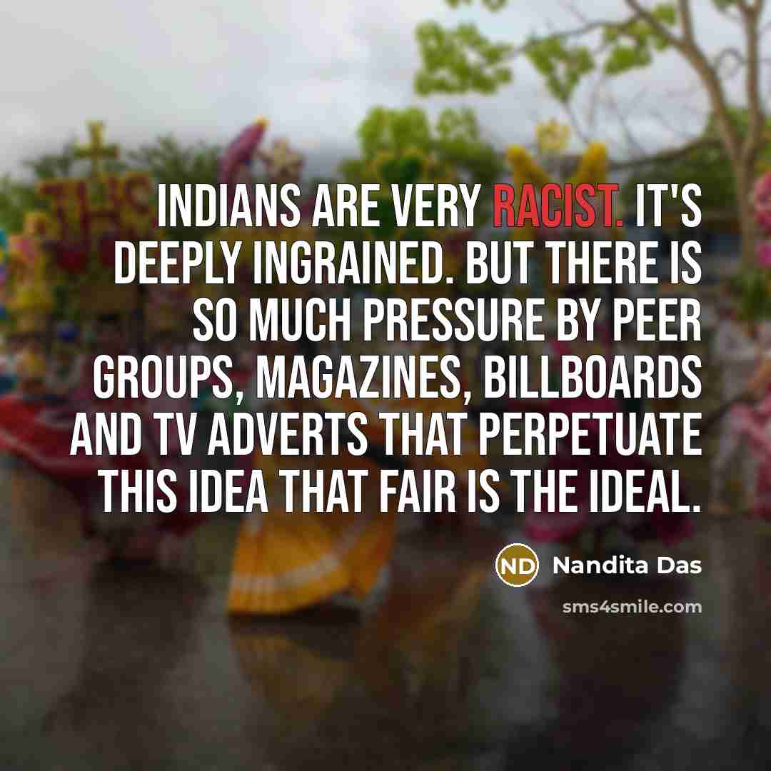 “Indians are very racist. It's deeply ingrained. But there is so much pressure by peer groups, magazines, billboards and TV adverts that perpetuate this idea that fair is the ideal.” quote by Nandita Das