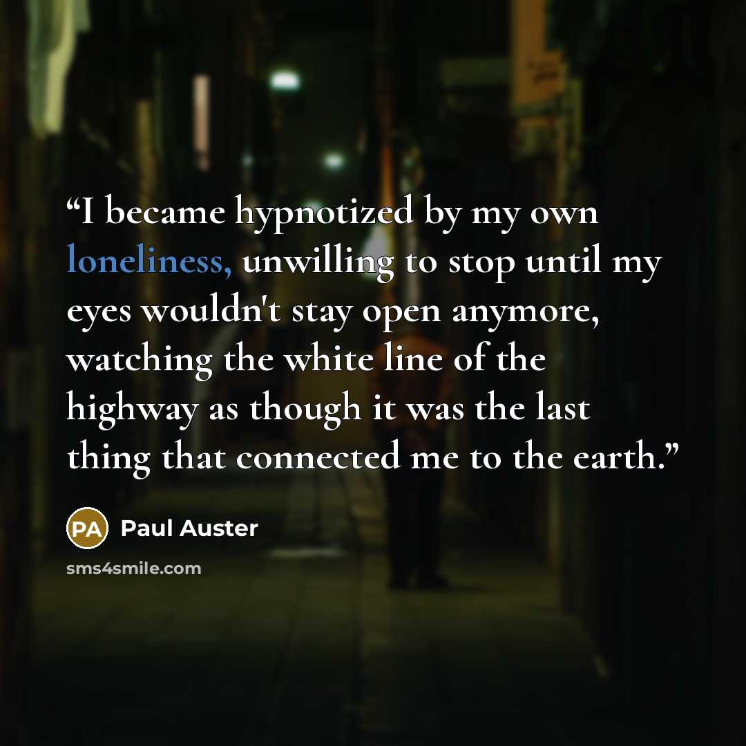 “I became hypnotized by my own loneliness, unwilling to stop until my eyes wouldn't stay open anymore, watching the white line of the highway as though it was the last thing that connected me to the earth.” quote by Paul Auster