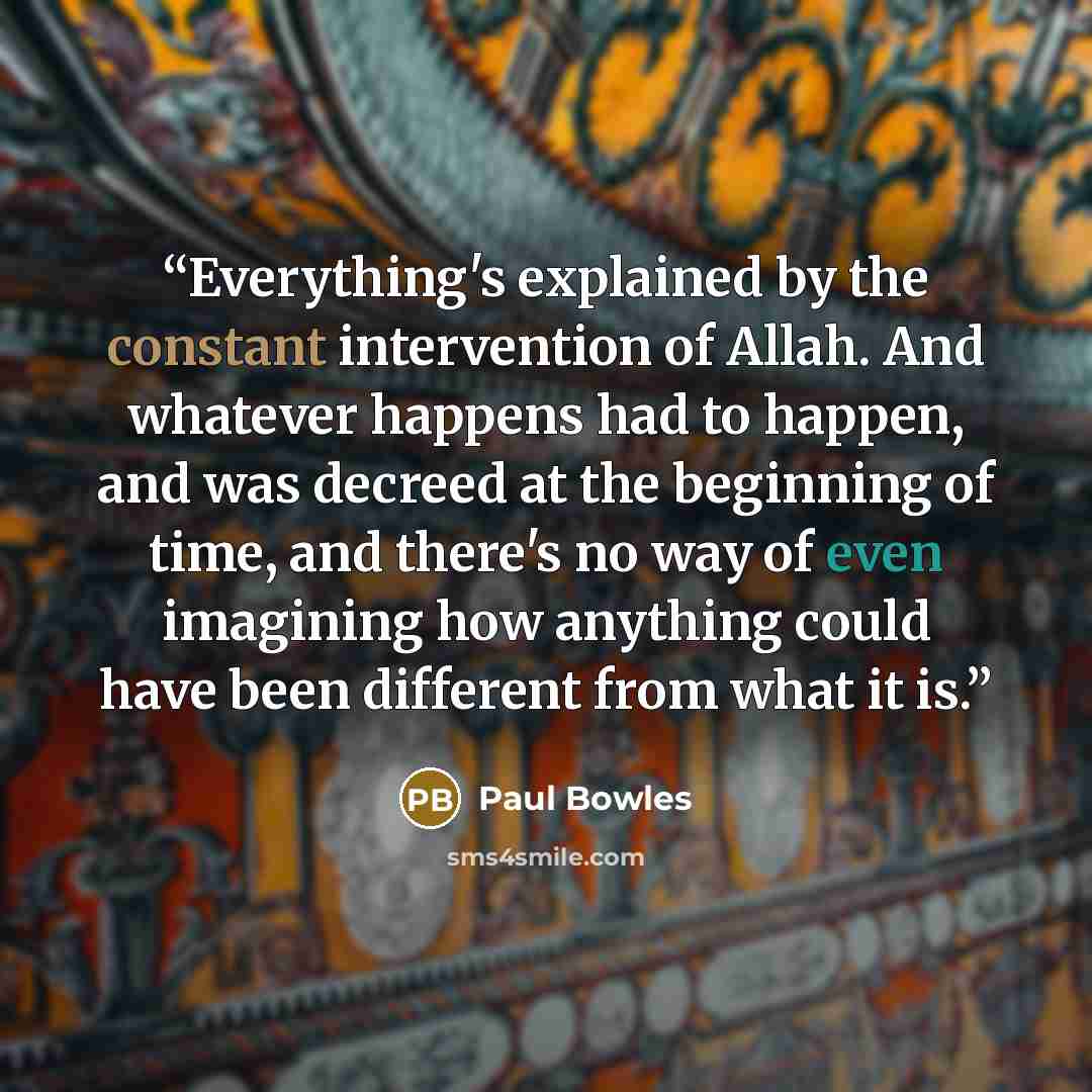 “Everything's explained by the constant intervention of Allah. And whatever happens had to happen, and was decreed at the beginning of time, and there's no way of even imagining how anything could have been different from what it is.” quote by Paul Bowles