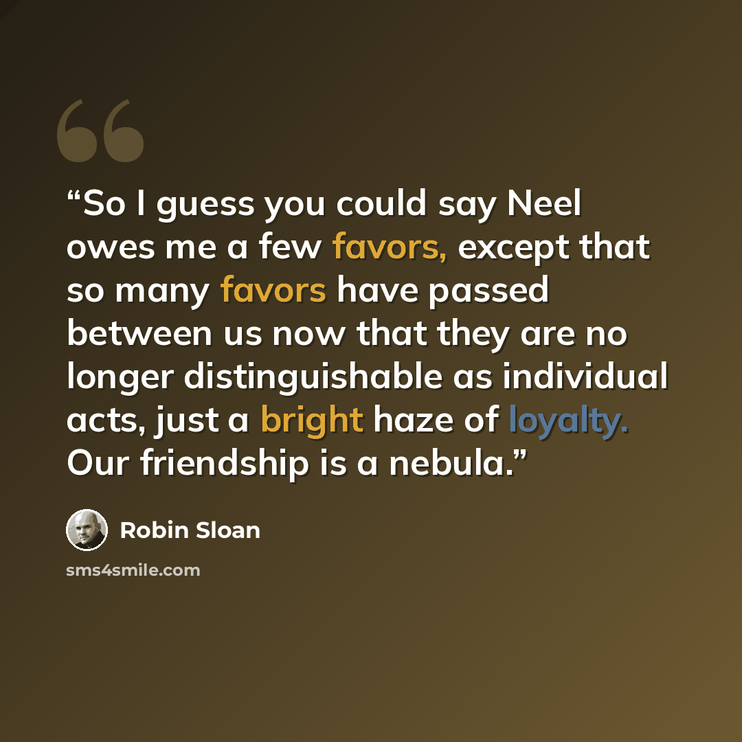 “So I guess you could say Neel owes me a few favors, except that so many favors have passed between us now that they are no longer distinguishable as individual acts, just a bright haze of loyalty. Our friendship is a nebula.” quote by Robin Sloan