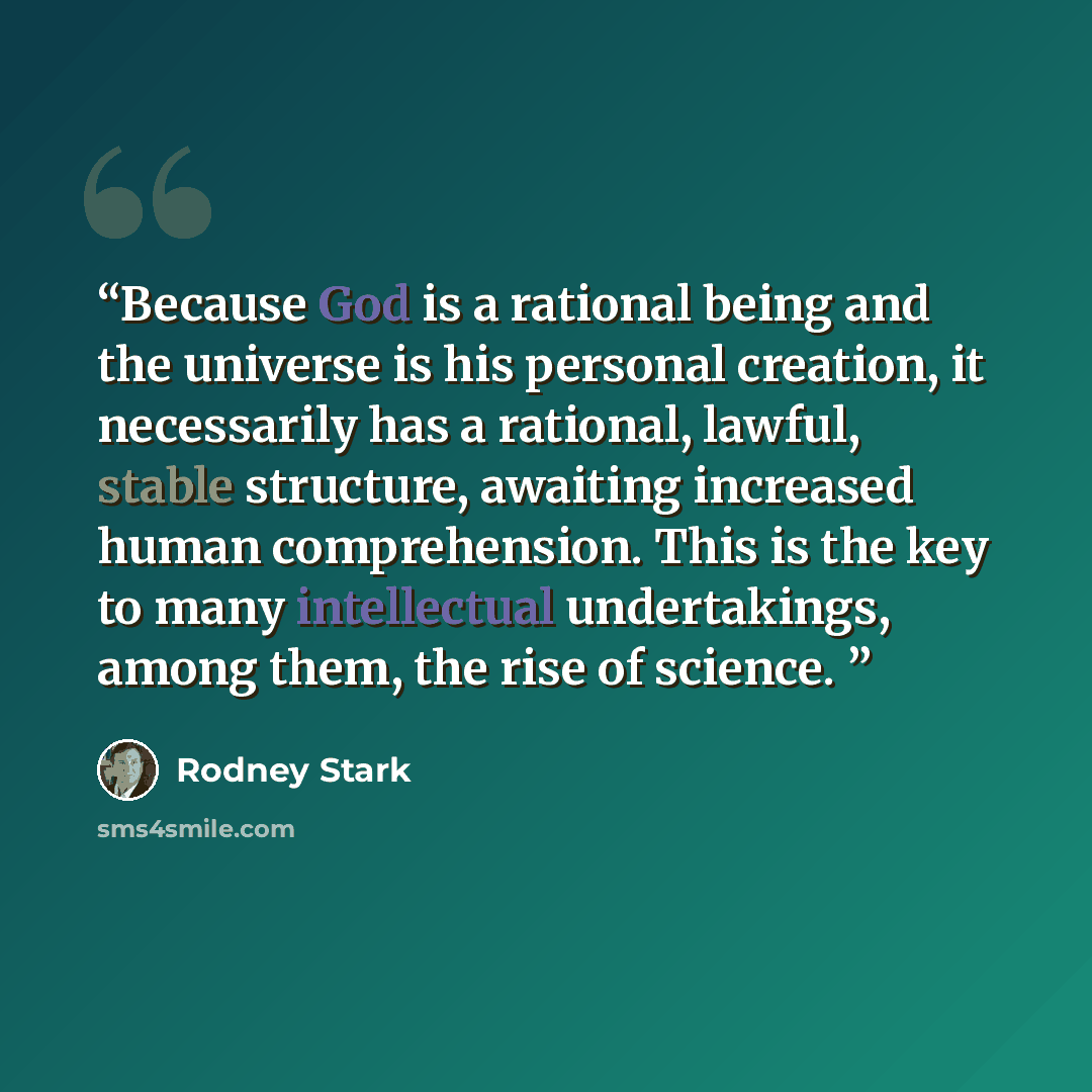 “Because God is a rational being and the universe is his personal creation, it necessarily has a rational, lawful, stable structure, awaiting increased human comprehension. This is the key to many intellectual undertakings, among them, the rise of science.” quote by Rodney Stark