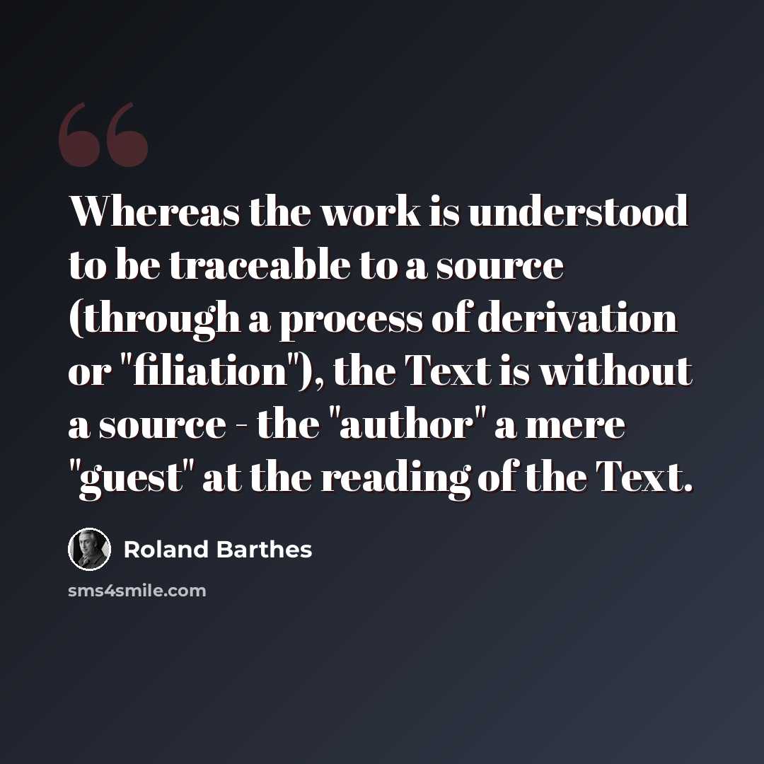 “Whereas the work is understood to be traceable to a source (through a process of derivation or "filiation"), the Text is without a source - the "author" a mere "guest" at the reading of the Text.” quote by Roland Barthes
