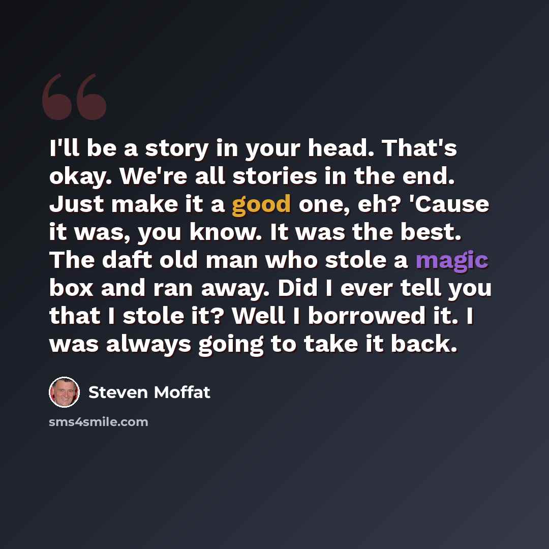 “I'll be a story in your head. That's okay. We're all stories in the end. Just make it a good one, eh? 'Cause it was, you know. It was the best. The daft old man who stole a magic box and ran away. Did I ever tell you that I stole it? Well I borrowed it. I was always going to take it back.” quote by Steven Moffat