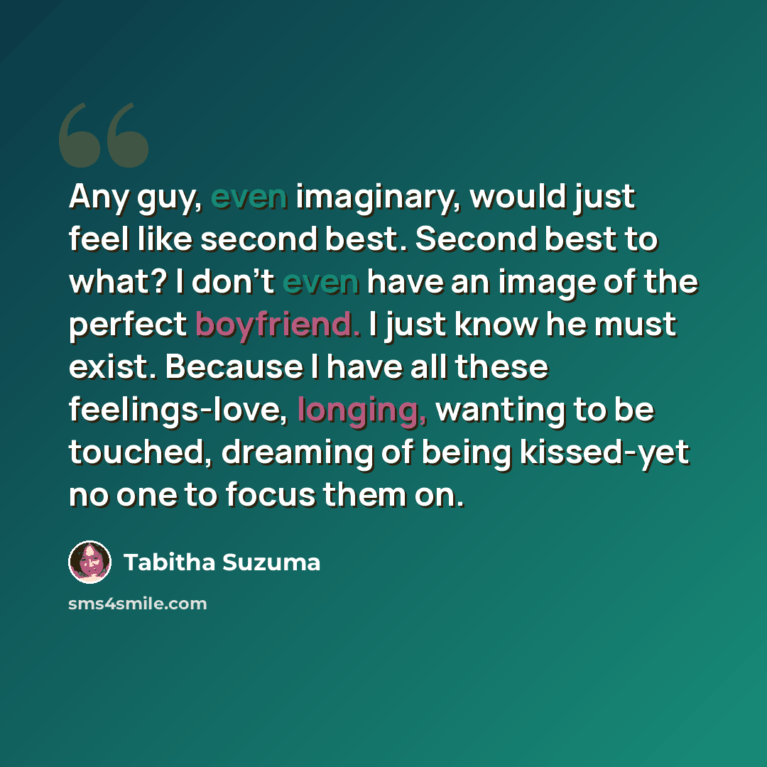“Any guy, even imaginary, would just feel like second best. Second best to what? I don't even have an image of the perfect boyfriend. I just know he must exist. Because I have all these feelings-love, longing, wanting to be touched, dreaming of being kissed-yet no one to focus them on.” quote by Tabitha Suzuma