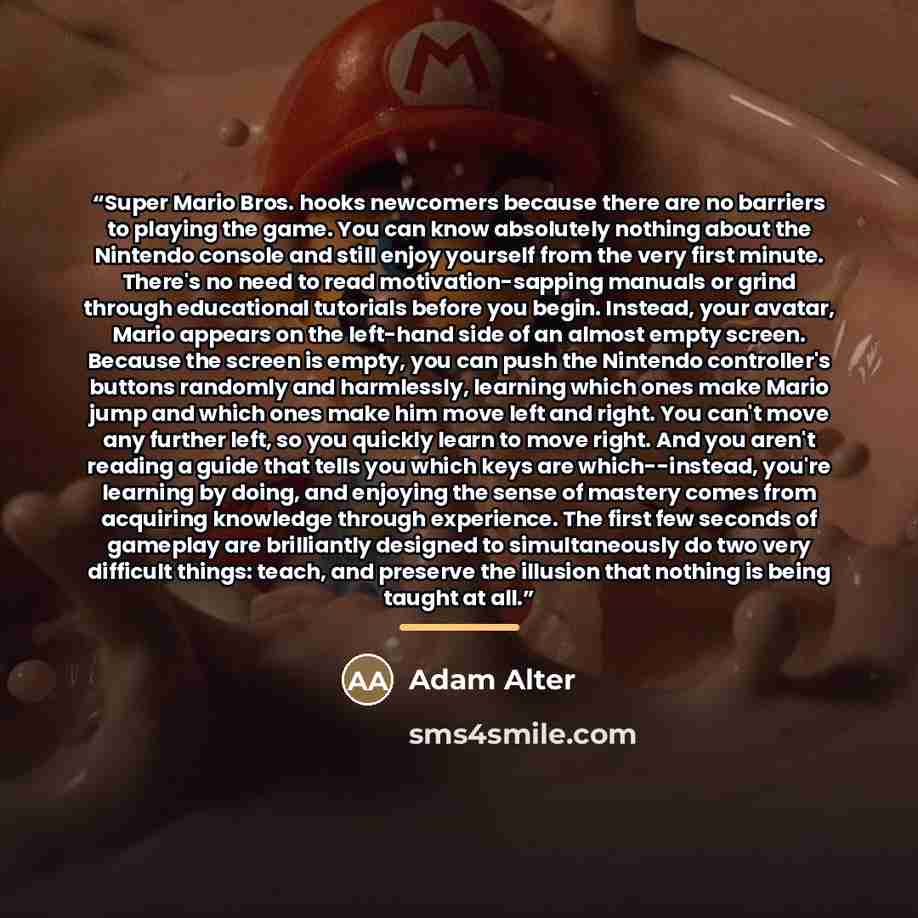 “Super Mario Bros. hooks newcomers because there are no barriers to playing the game. You can know absolutely nothing about the Nintendo console and still enjoy yourself from the very first minute. There's no need to read motivation-sapping manuals or grind through educational tutorials before you…” quote by Adam Alter