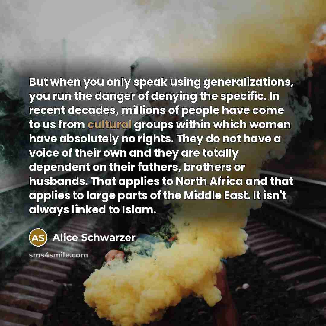 “But when you only speak using generalizations, you run the danger of denying the specific. In recent decades, millions of people have come to us from cultural groups within which women have absolutely no rights. They do not have a voice of their own and they are totally dependent on their fathers…” quote by Alice Schwarzer