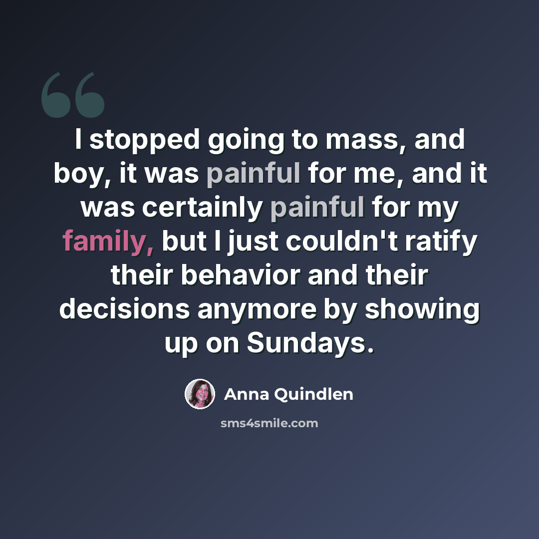 “I stopped going to mass, and boy, it was painful for me, and it was certainly painful for my family, but I just couldn't ratify their behavior and their decisions anymore by showing up on Sundays.” quote by Anna Quindlen