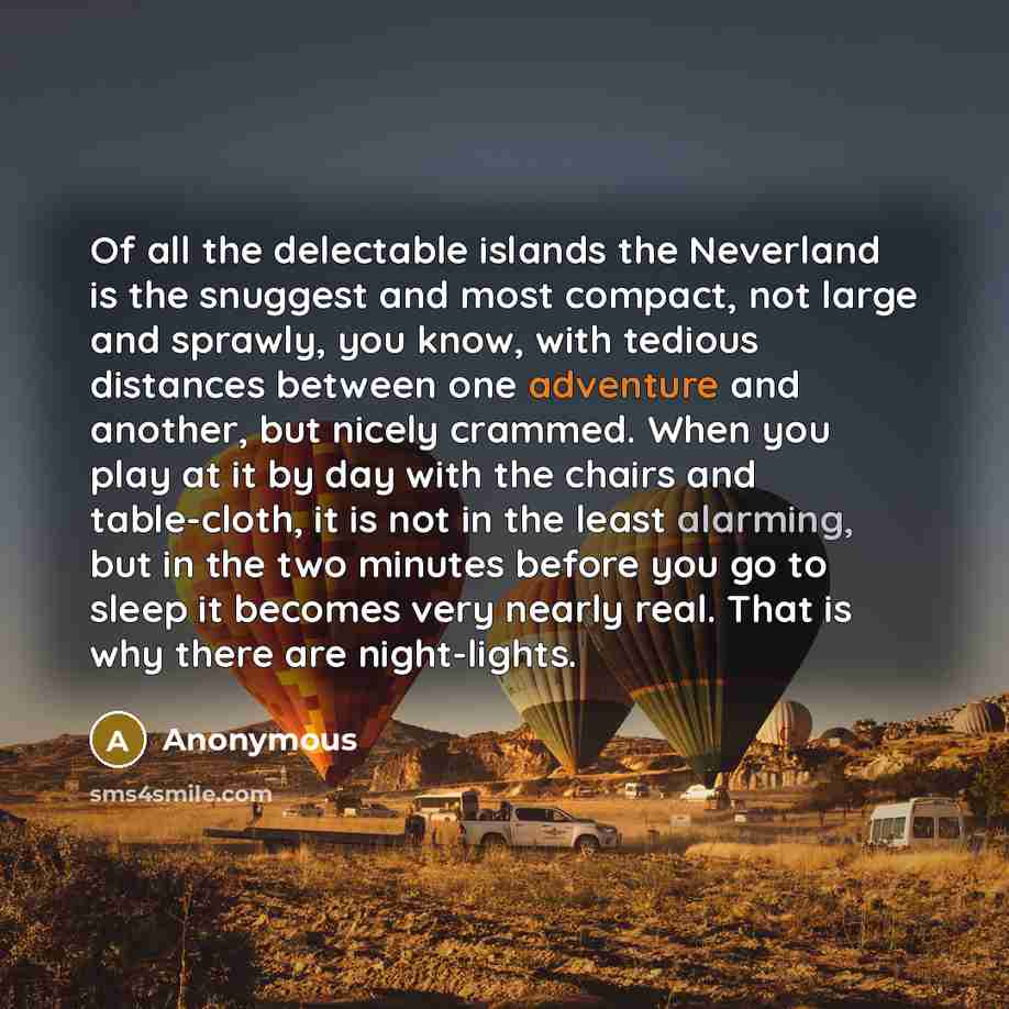 “Of all the delectable islands the Neverland is the snuggest and most compact, not large and sprawly, you know, with tedious distances between one adventure and another, but nicely crammed. When you play at it by day with the chairs and table-cloth, it is not in the least alarming, but in the two…” quote by Anonymous