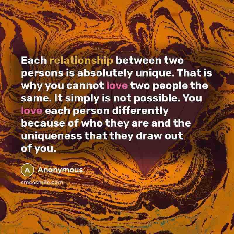 “Each relationship between two persons is absolutely unique. That is why you cannot love two people the same. It simply is not possible. You love each person differently because of who they are and the uniqueness that they draw out of you.” quote by Anonymous