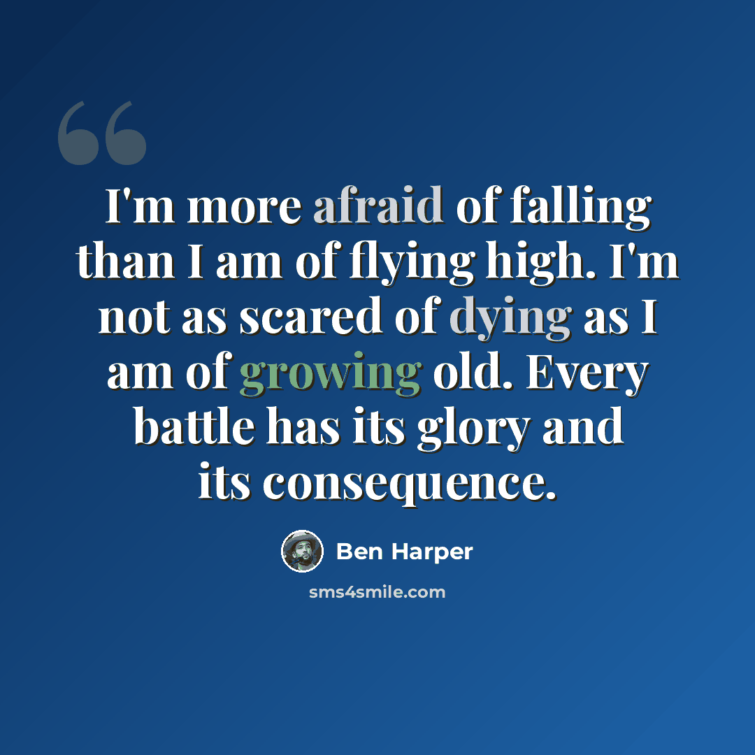 “I'm more afraid of falling than I am of flying high. I'm not as scared of dying as I am of growing old. Every battle has its glory and its consequence.” quote by Ben Harper