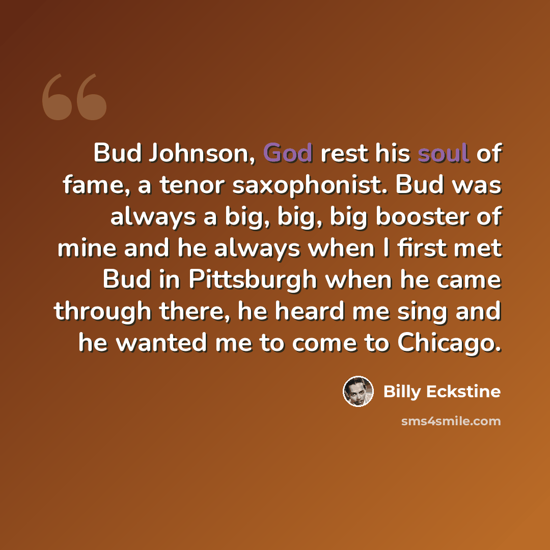 “Bud Johnson, God rest his soul of fame, a tenor saxophonist. Bud was always a big, big, big booster of mine and he always when I first met Bud in Pittsburgh when he came through there, he heard me sing and he wanted me to come to Chicago.” quote by Billy Eckstine