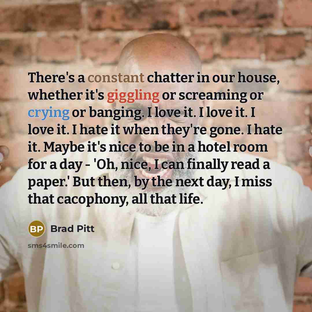 “There's a constant chatter in our house, whether it's giggling or screaming or crying or banging. I love it. I love it. I love it. I hate it when they're gone. I hate it. Maybe it's nice to be in a hotel room for a day - 'Oh, nice, I can finally read a paper.' But then, by the next day, I miss…” quote by Brad Pitt