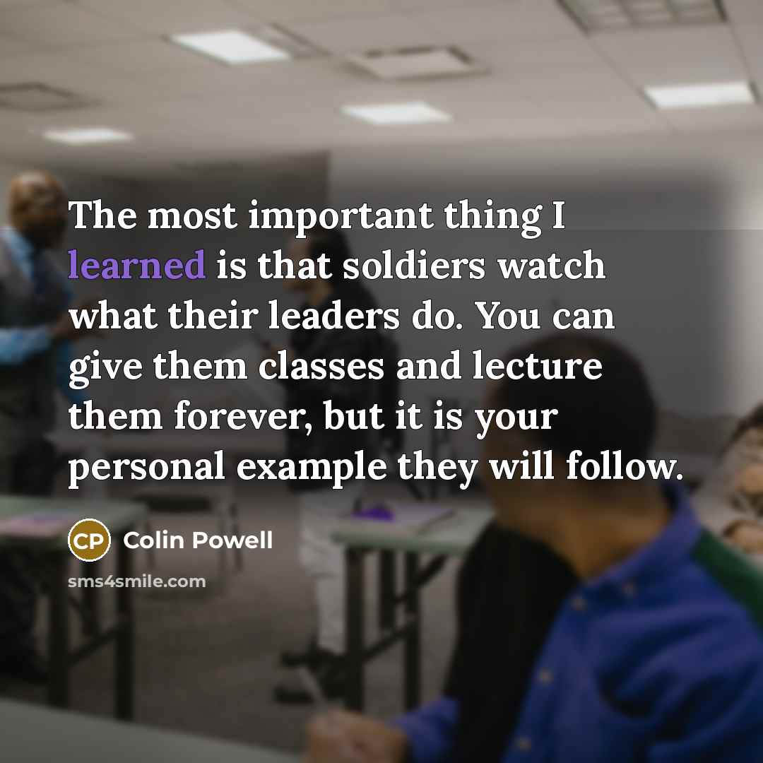 “The most important thing I learned is that soldiers watch what their leaders do. You can give them classes and lecture them forever, but it is your personal example they will follow.” quote by Colin Powell