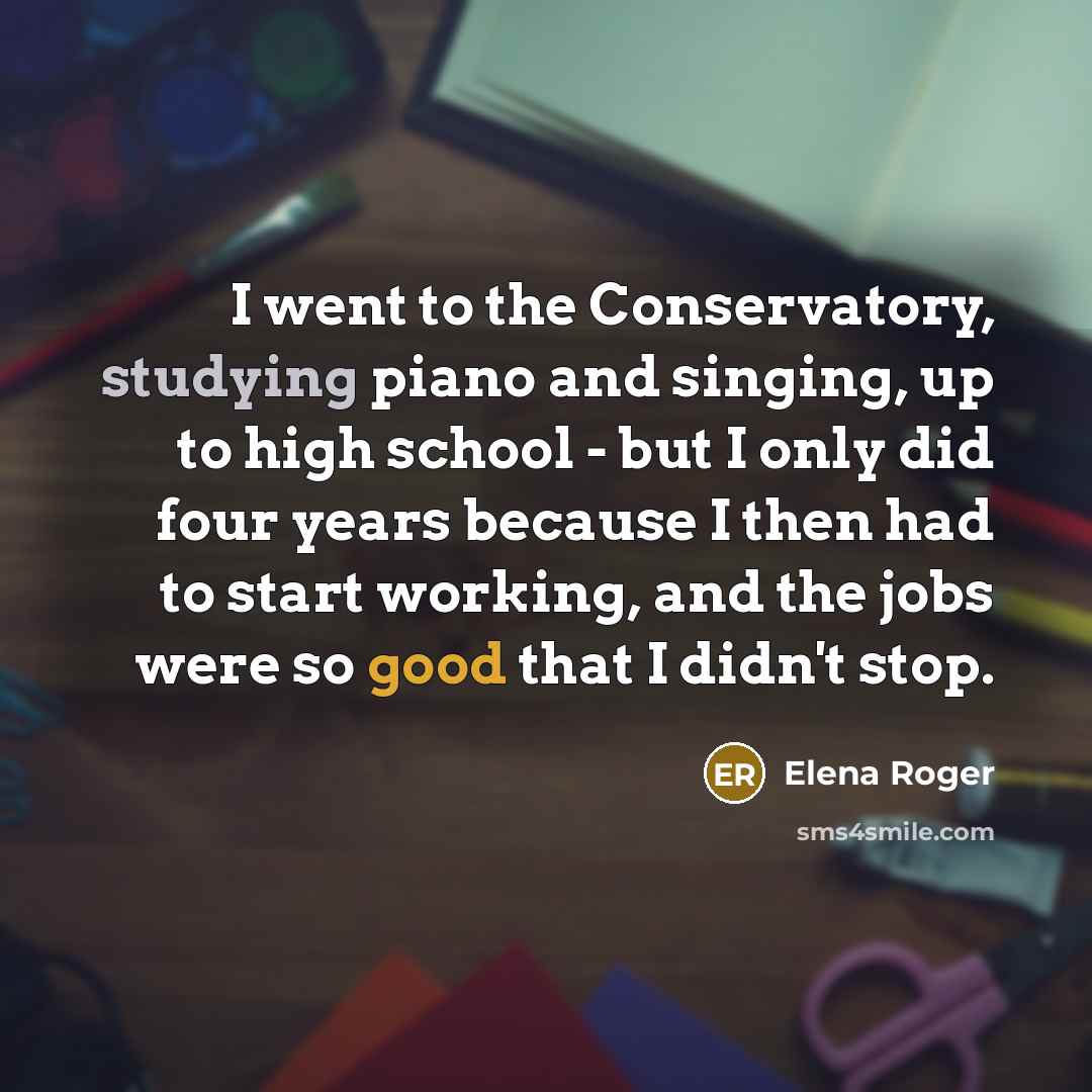 “I went to the Conservatory, studying piano and singing, up to high school - but I only did four years because I then had to start working, and the jobs were so good that I didn't stop.” quote by Elena Roger