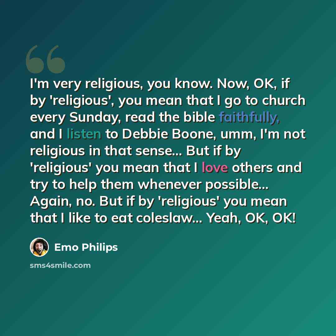 “I'm very religious, you know. Now, OK, if by 'religious', you mean that I go to church every Sunday, read the bible faithfully, and I listen to Debbie Boone, umm, I'm not religious in that sense... But if by 'religious' you mean that I love others and try to help them whenever possible... Again…” quote by Emo Philips