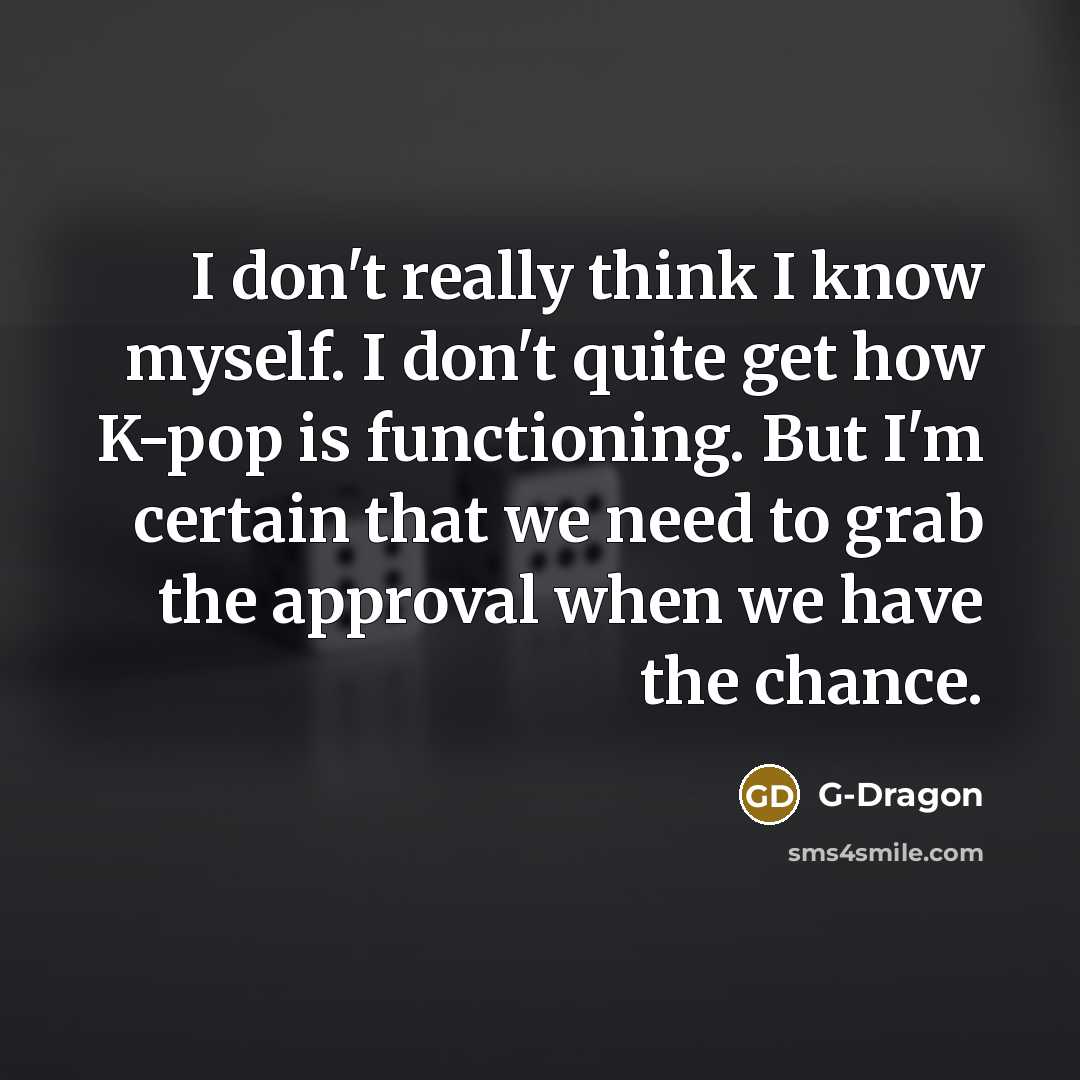 “I don't really think I know myself. I don't quite get how K-pop is functioning. But I'm certain that we need to grab the approval when we have the chance.” quote by G-Dragon