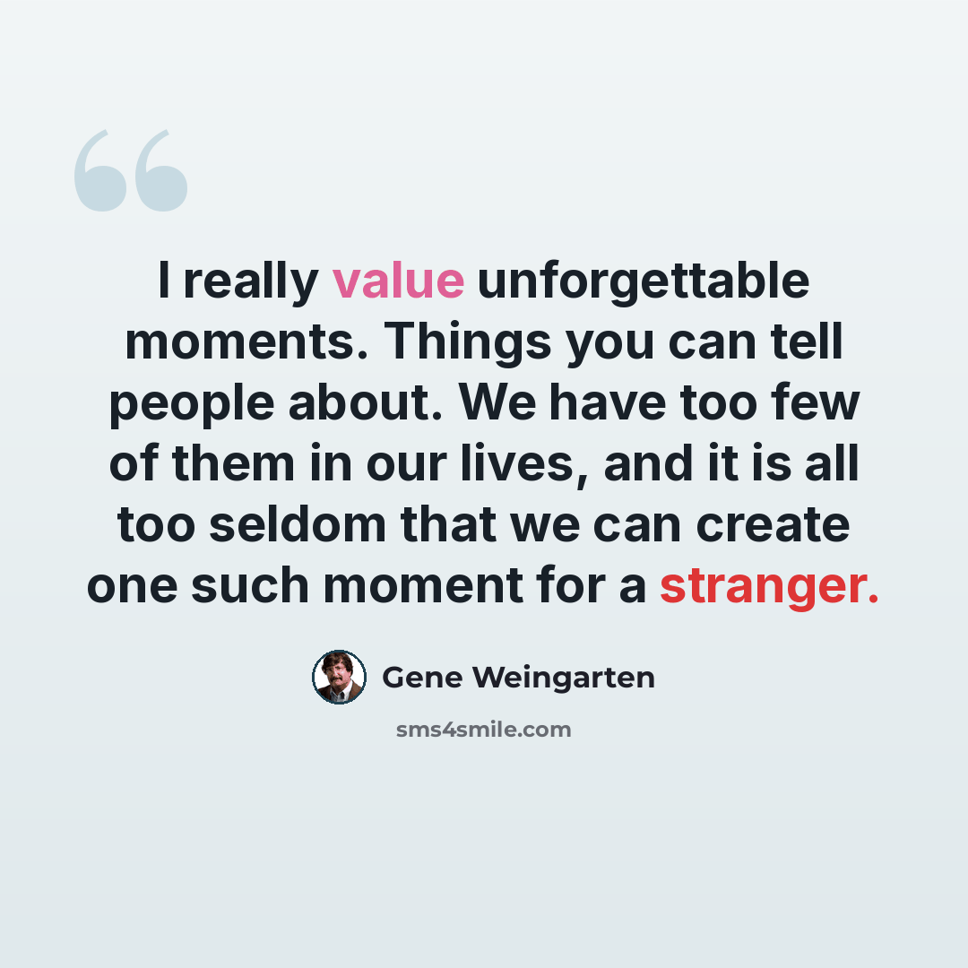 “I really value unforgettable moments. Things you can tell people about. We have too few of them in our lives, and it is all too seldom that we can create one such moment for a stranger.” quote by Gene Weingarten