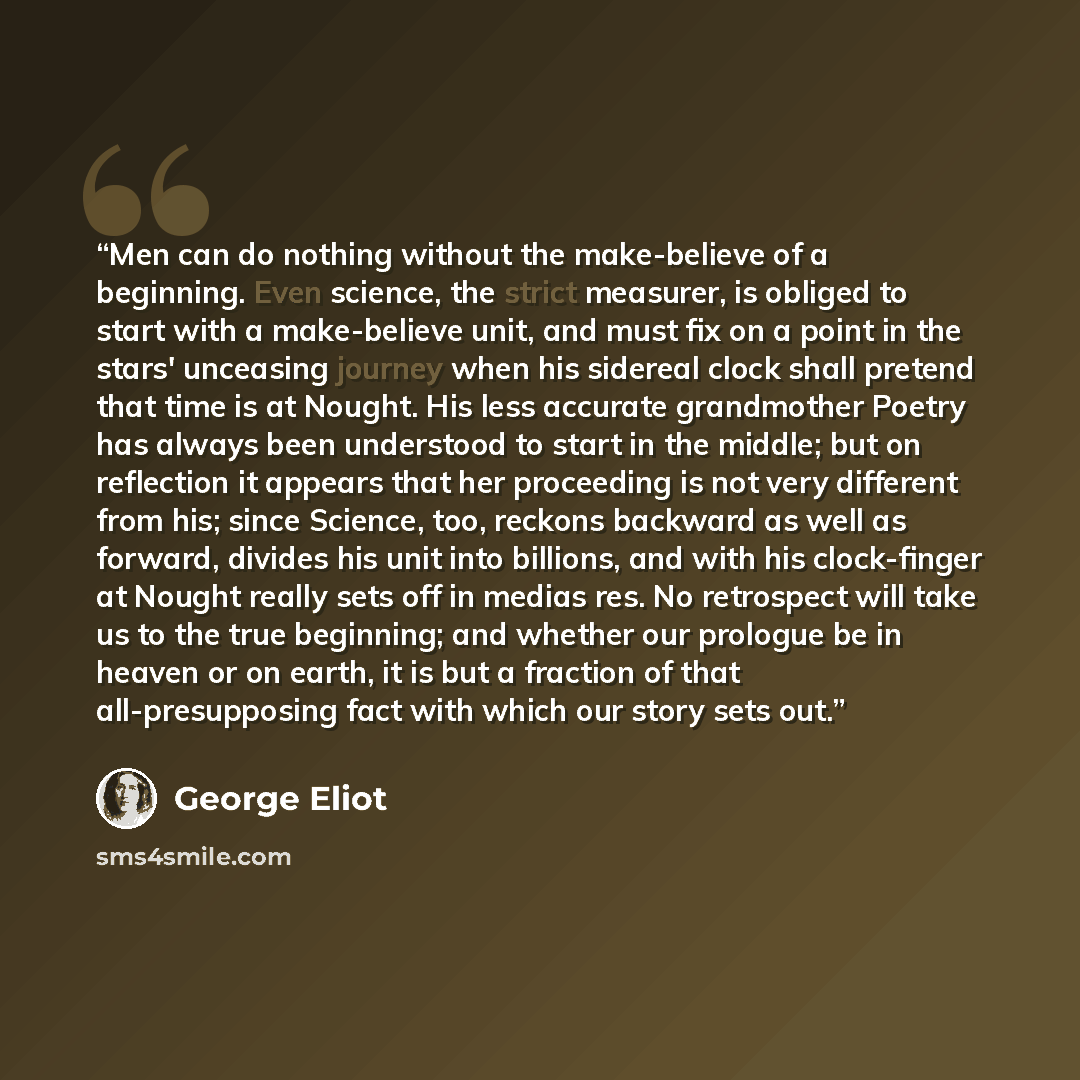 “Men can do nothing without the make-believe of a beginning. Even science, the strict measurer, is obliged to start with a make-believe unit, and must fix on a point in the stars' unceasing journey when his sidereal clock shall pretend that time is at Nought. His less accurate grandmother Poetry…” quote by George Eliot