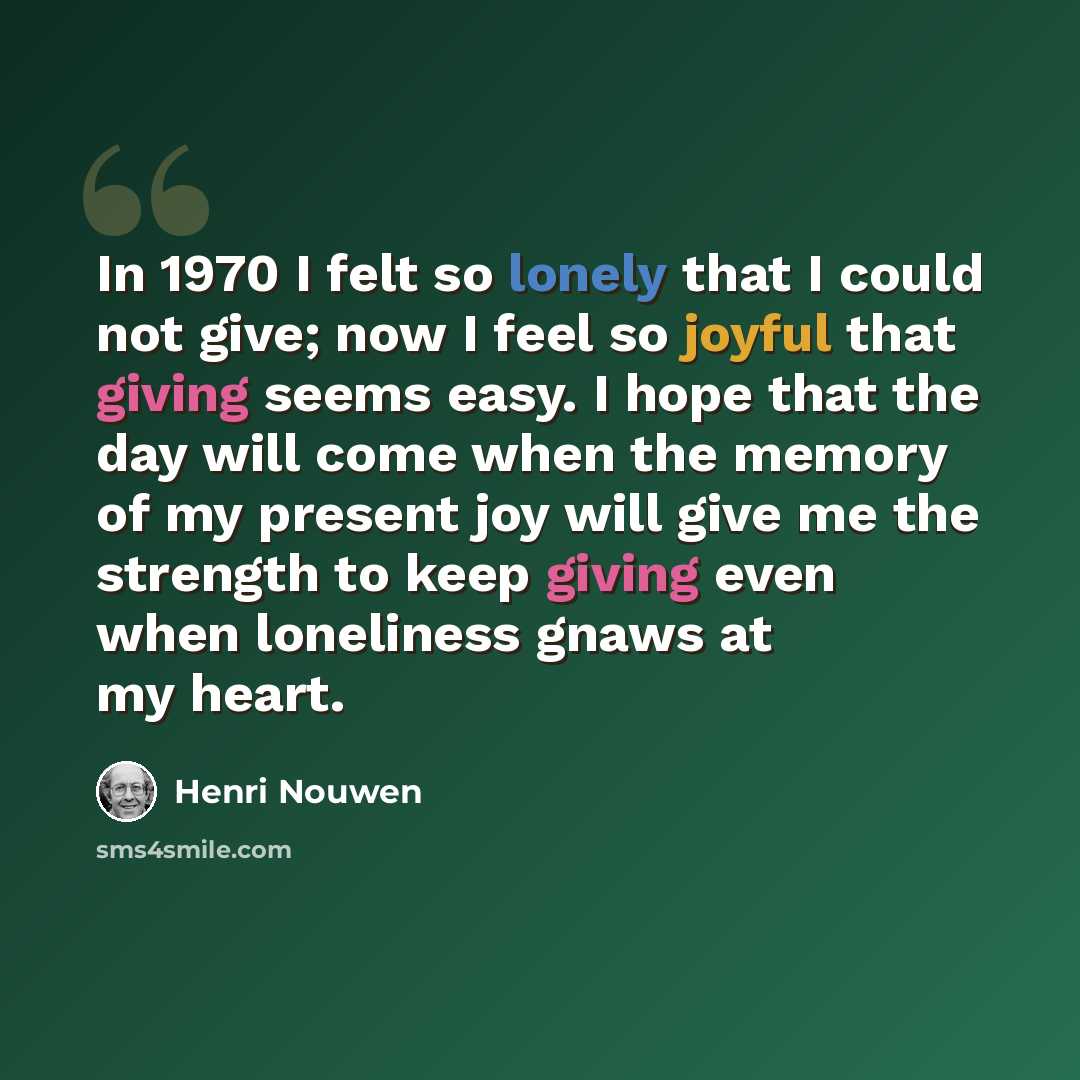 “In 1970 I felt so lonely that I could not give; now I feel so joyful that giving seems easy. I hope that the day will come when the memory of my present joy will give me the strength to keep giving even when loneliness gnaws at my heart.” quote by Henri Nouwen