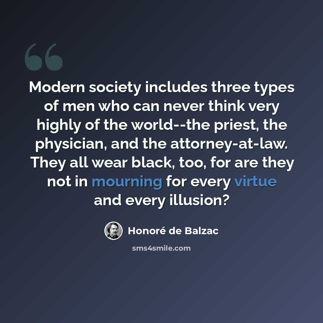 “Modern society includes three types of men who can never think very highly of the world--the priest, the physician, and the attorney-at-law. They all wear black, too, for are they not in mourning for every virtue and every illusion?” quote by Honore de Balzac
