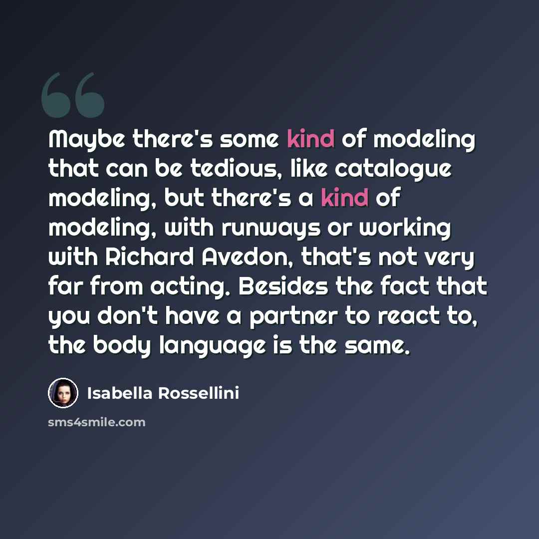 “Maybe there's some kind of modeling that can be tedious, like catalogue modeling, but there's a kind of modeling, with runways or working with Richard Avedon, that's not very far from acting. Besides the fact that you don't have a partner to react to, the body language is the same.” quote by Isabella Rossellini