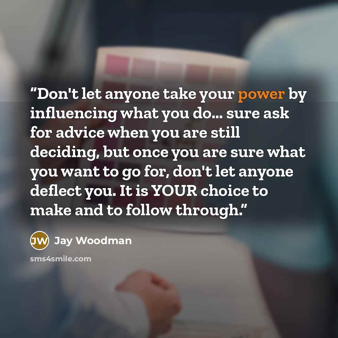 “Don't let anyone take your power by influencing what you do… sure ask for advice when you are still deciding, but once you are sure what you want to go for, don't let anyone deflect you. It is YOUR choice to make and to follow through.” quote by Jay Woodman