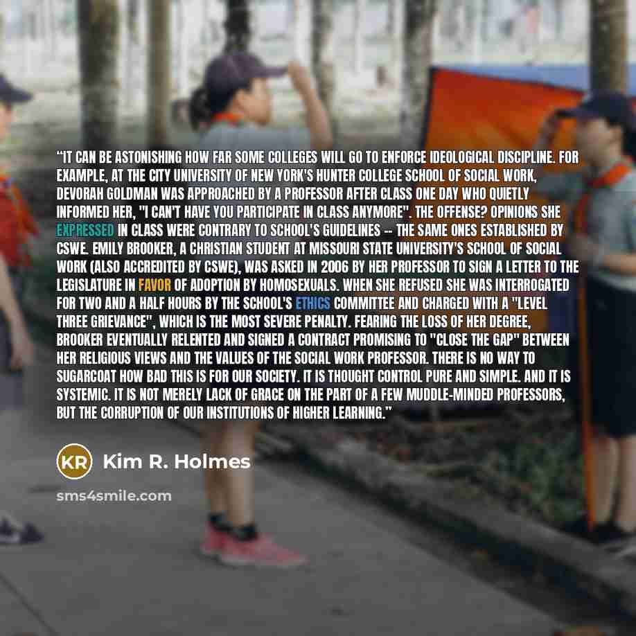“It can be astonishing how far some colleges will go to enforce ideological discipline. For example, at the City University of New York's Hunter College School of Social Work, Devorah Goldman was approached by a professor after class one day who quietly informed her, "I can't have you participate…” quote by Kim R. Holmes