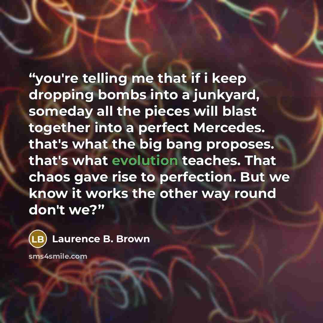 “you're telling me that if i keep dropping bombs into a junkyard, someday all the pieces will blast together into a perfect Mercedes. that's what the big bang proposes. that's what evolution teaches. That chaos gave rise to perfection. But we know it works the other way round don't we?” quote by Laurence B. Brown
