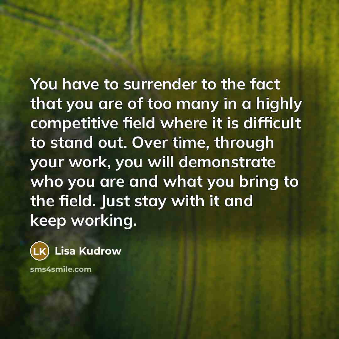“You have to surrender to the fact that you are of too many in a highly competitive field where it is difficult to stand out. Over time, through your work, you will demonstrate who you are and what you bring to the field. Just stay with it and keep working.” quote by Lisa Kudrow