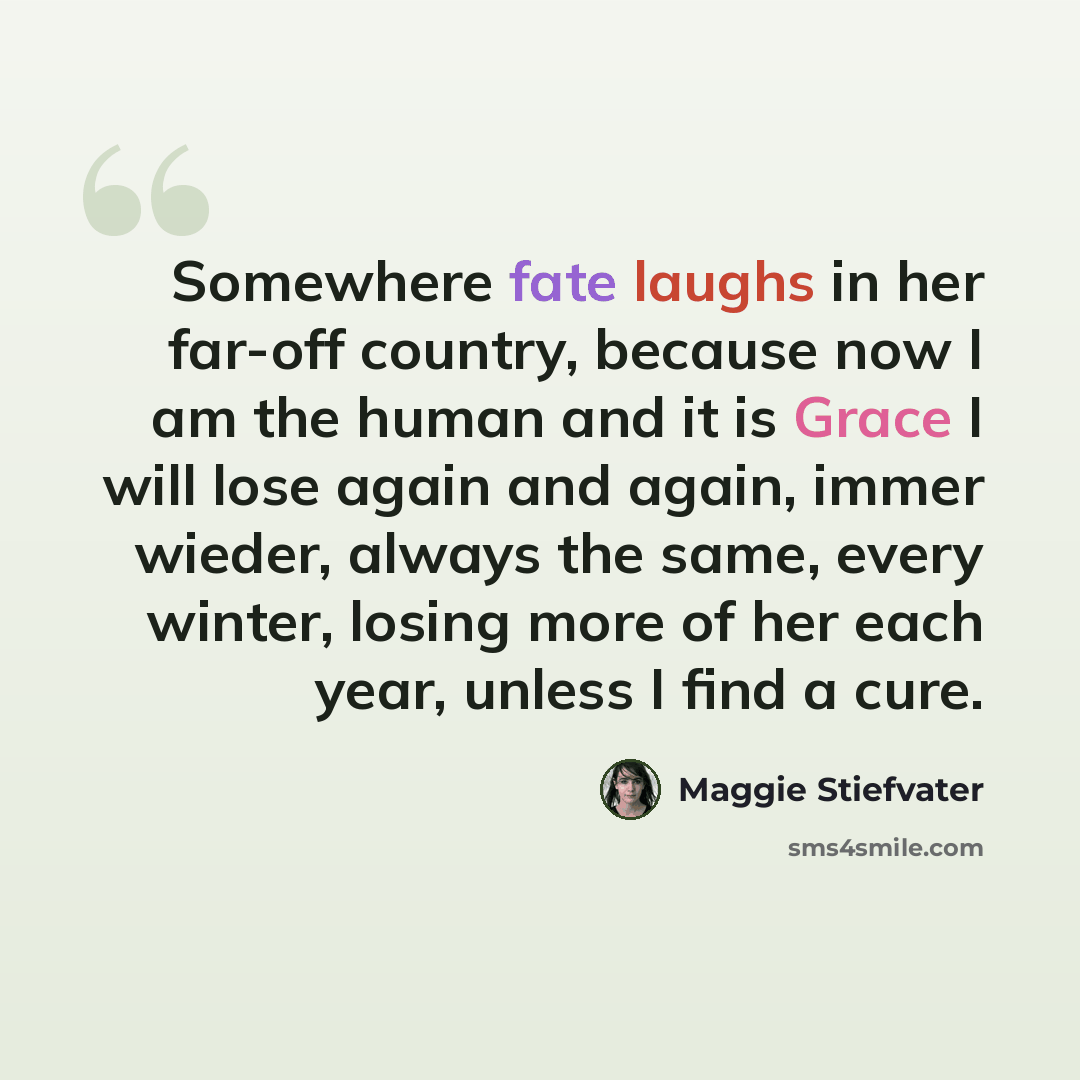“Somewhere fate laughs in her far-off country, because now I am the human and it is Grace I will lose again and again, immer wieder, always the same, every winter, losing more of her each year, unless I find a cure.” quote by Maggie Stiefvater