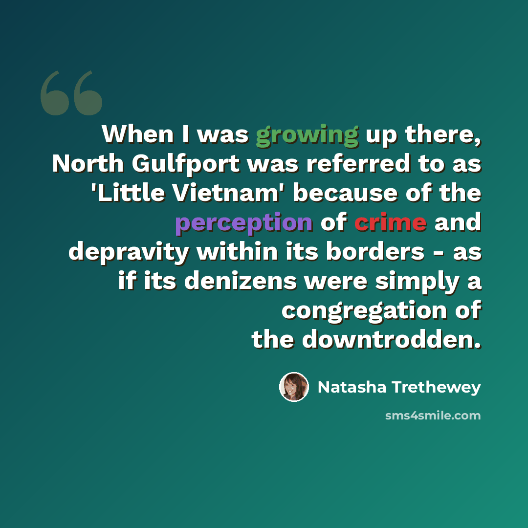 “When I was growing up there, North Gulfport was referred to as 'Little Vietnam' because of the perception of crime and depravity within its borders - as if its denizens were simply a congregation of the downtrodden.” quote by Natasha Trethewey
